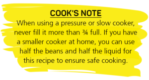 When using a pressure or slow cooker, never fill it more than ¾ full. If you have a smaller cooker at home, you can use half the beans and half the liquid for this recipe to ensure safe cooking.