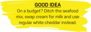 GOOD IDEA: On a budget? Ditch the seafood mix, swap cream for milk and use regular white cheddar instead.
