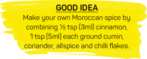GOOD IDEA: Make your own Moroccan spice by combining ½ tsp (3ml) cinnamon, 1 tsp (5ml) each ground cumin, coriander, allspice and chilli flakes.