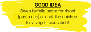 GOOD IDEA: Swap farfalle pasta for risoni (pasta rice) or omit the chicken for a vege-licious dish!